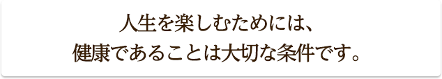 人生を楽しむためには、
健康であることは大切な条件です。