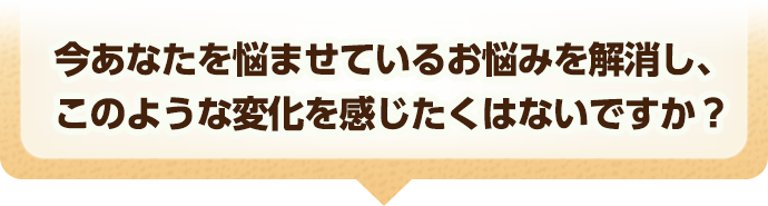 今あなたを悩ませているお悩みを解消し、このような変化を感じたくはないですか？