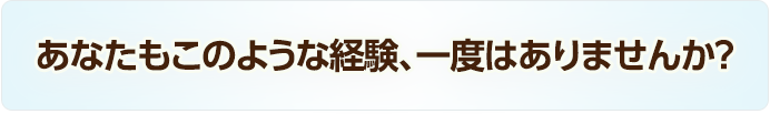 あなたもこのような経験、一度はありませんか？