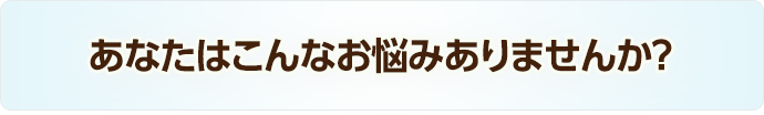 あなたはこんなお悩みありませんか？